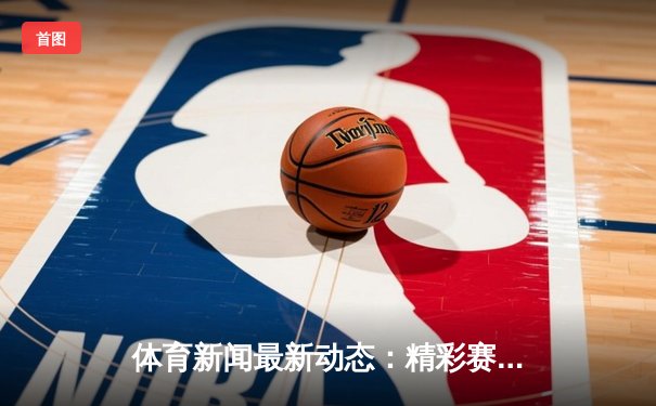 体育新闻最新动态：精彩赛事回顾